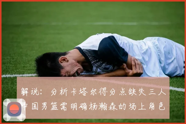 解说：分析卡塔尔得分点缺失三人中国男篮需明确杨瀚森的场上角色