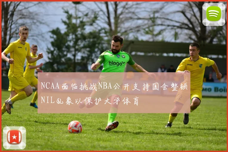 NCAA面临挑战NBA公开支持国会整顿NIL乱象以保护大学体育