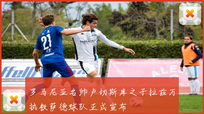 罗马尼亚名帅卢切斯库之子拉兹万执教萨德球队正式宣布