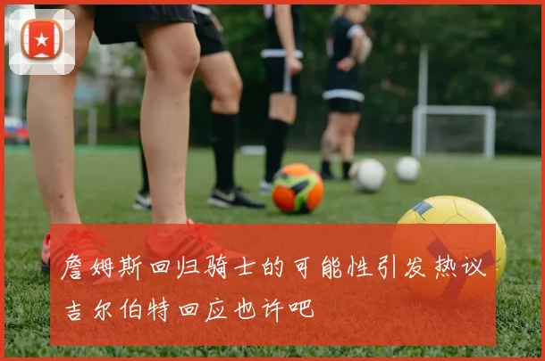 詹姆斯回归骑士的可能性引发热议吉尔伯特回应也许吧