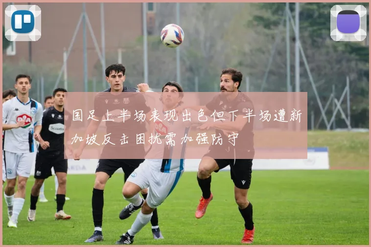 国足上半场表现出色但下半场遭新加坡反击困扰需加强防守