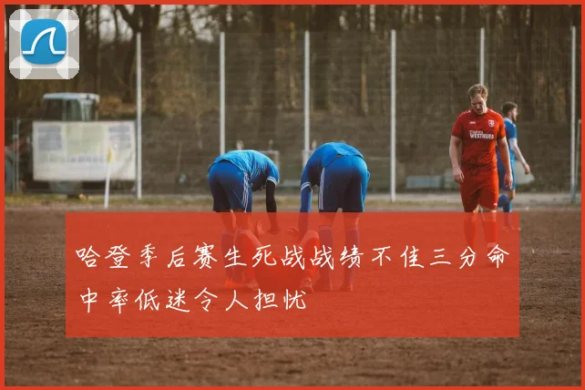 哈登季后赛生死战战绩不佳三分命中率低迷令人担忧