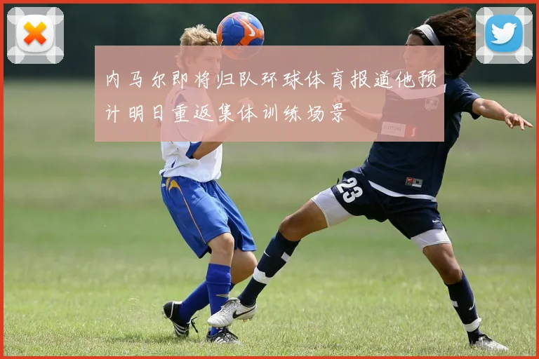 内马尔即将归队环球体育报道他预计明日重返集体训练场景
