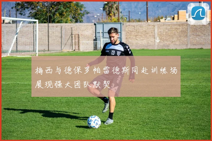 梅西与德保罗帕雷德斯同赴训练场展现强大团队默契