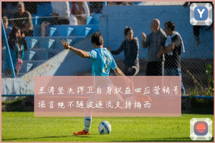 王涛坚决捍卫自身权益回应营销号谣言绝不随波逐流支持梅西