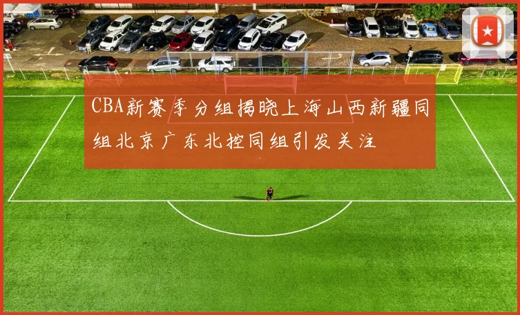 CBA新赛季分组揭晓上海山西新疆同组北京广东北控同组引发关注