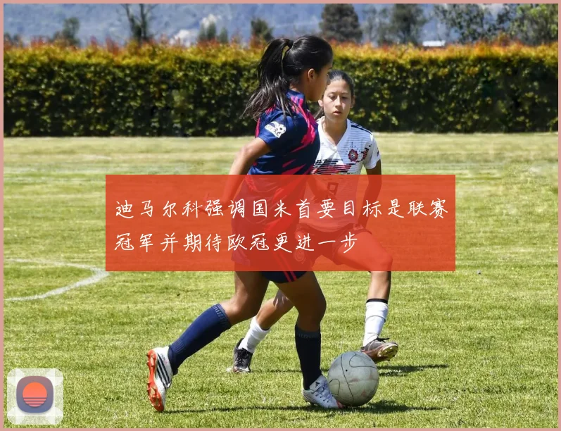 迪马尔科强调国米首要目标是联赛冠军并期待欧冠更进一步