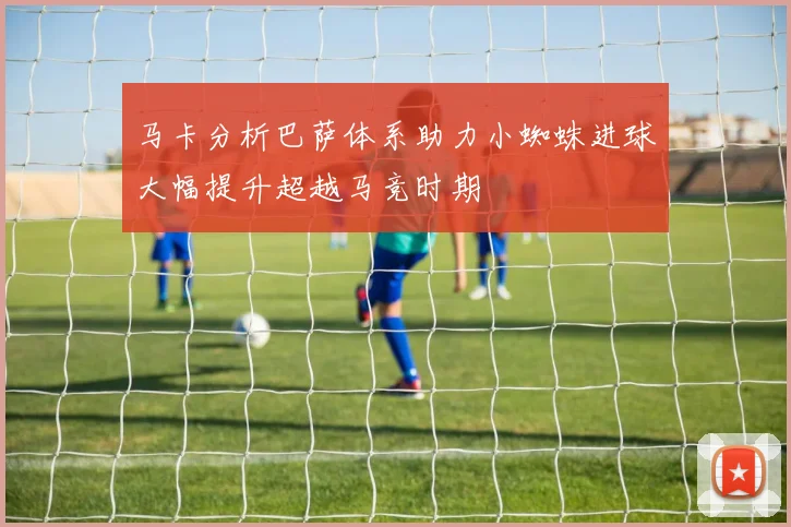 马卡分析巴萨体系助力小蜘蛛进球大幅提升超越马竞时期