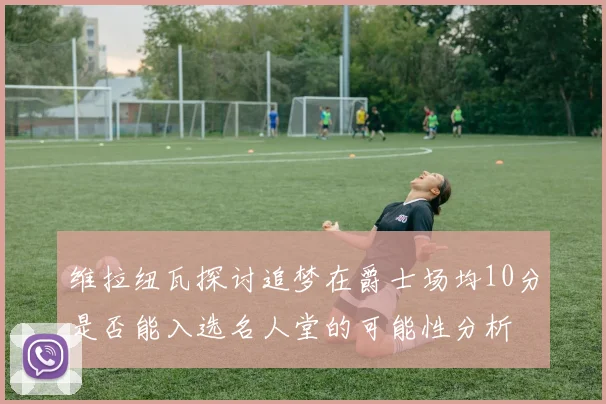 维拉纽瓦探讨追梦在爵士场均10分是否能入选名人堂的可能性分析