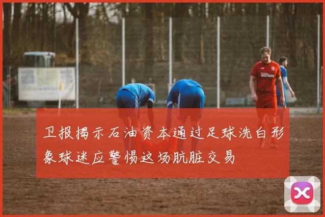 卫报揭示石油资本通过足球洗白形象球迷应警惕这场肮脏交易