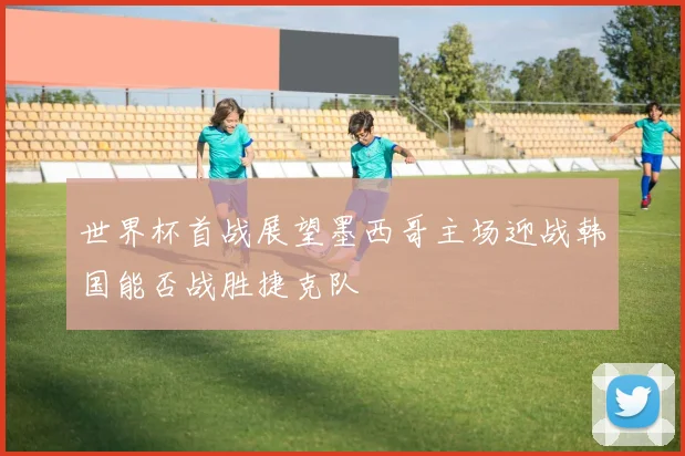 世界杯首战展望墨西哥主场迎战韩国能否战胜捷克队